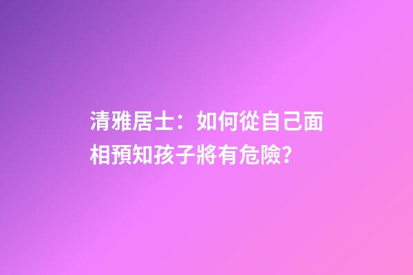 清雅居士：如何從自己面相預知孩子將有危險？
