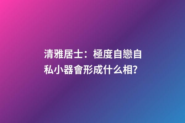 清雅居士：極度自戀自私小器會形成什么相？
