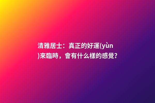 清雅居士：真正的好運(yùn)來臨時，會有什么樣的感覺？