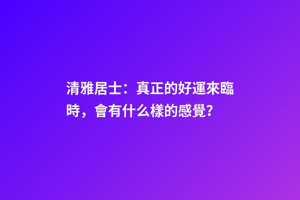 清雅居士：真正的好運來臨時，會有什么樣的感覺？
