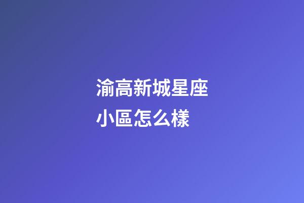 渝高新城星座小區怎么樣-第1張-星座運勢-玄機派
