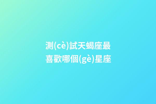 測(cè)試天蝎座最喜歡哪個(gè)星座-第1張-星座運(yùn)勢(shì)-玄機(jī)派