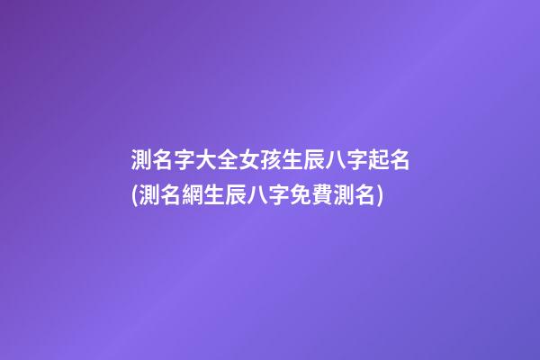 測名字大全女孩生辰八字起名(測名網生辰八字免費測名)
