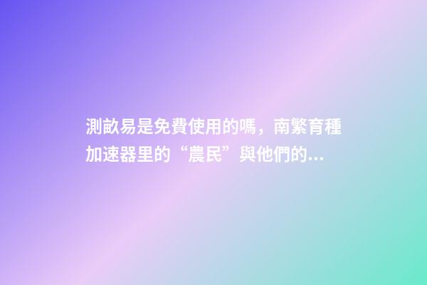 測畝易是免費使用的嗎，南繁育種加速器里的“農民”與他們的“三季”-第1張-觀點-玄機派