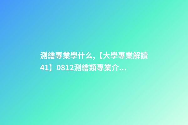 測繪專業學什么,【大學專業解讀41】0812測繪類專業介紹-第1張-觀點-玄機派