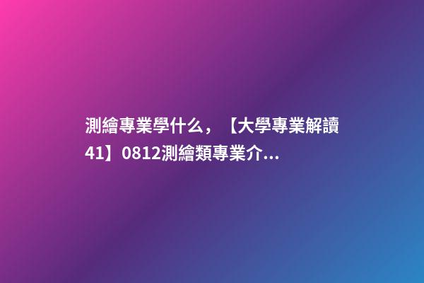 測繪專業學什么，【大學專業解讀41】0812測繪類專業介紹-第1張-觀點-玄機派