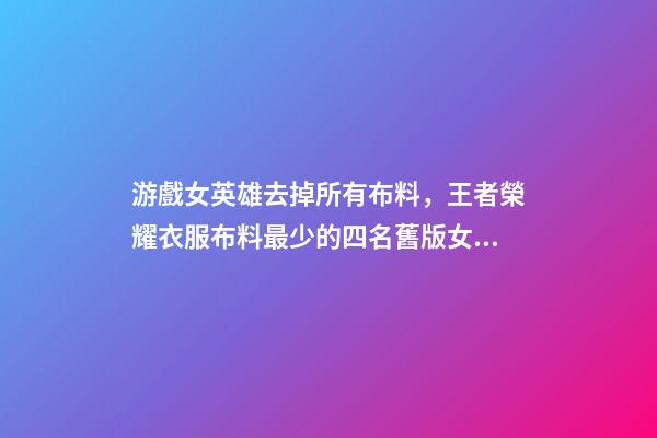 游戲女英雄去掉所有布料，王者榮耀衣服布料最少的四名舊版女英雄-第1張-觀點-玄機派