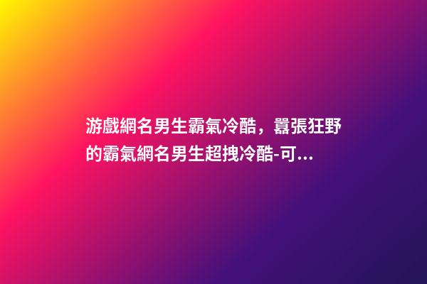 游戲網名男生霸氣冷酷，囂張狂野的霸氣網名男生超拽冷酷-可愛點-第1張-觀點-玄機派