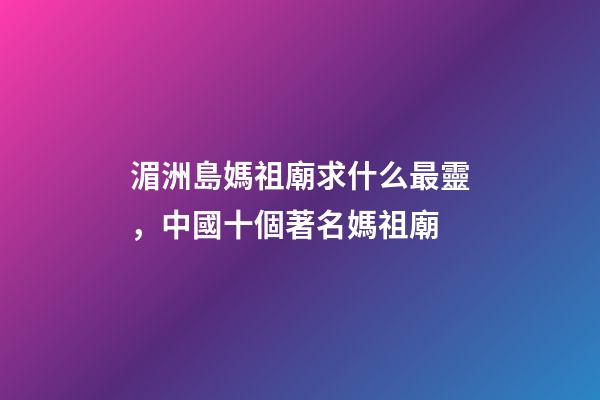 湄洲島媽祖廟求什么最靈，中國十個著名媽祖廟