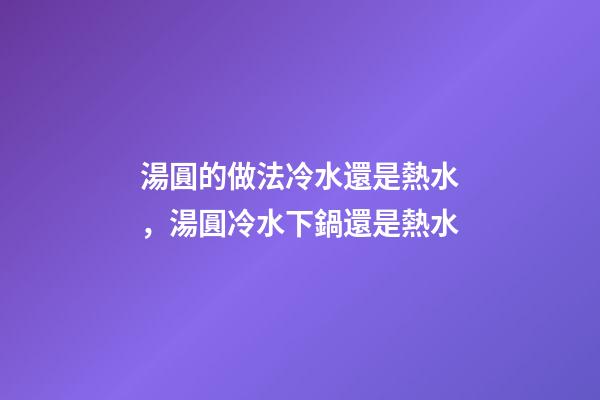 湯圓的做法冷水還是熱水，湯圓冷水下鍋還是熱水-第1張-觀點-玄機派
