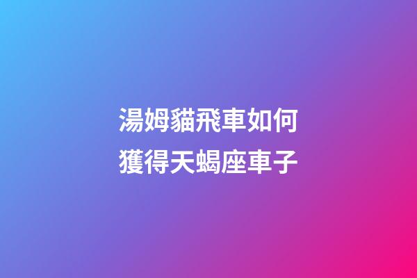 湯姆貓飛車如何獲得天蝎座車子-第1張-星座運勢-玄機派