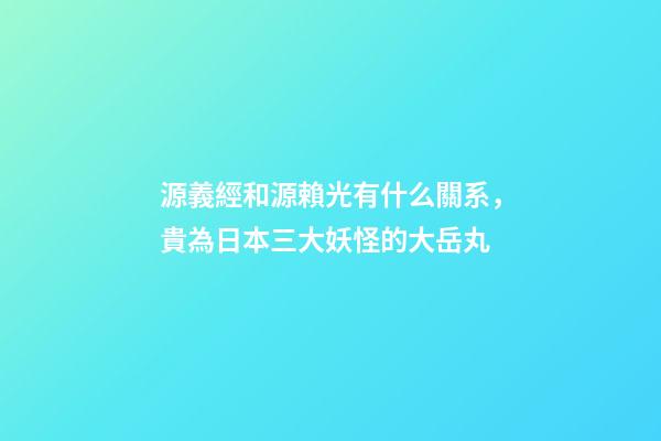 源義經和源賴光有什么關系，貴為日本三大妖怪的大岳丸-第1張-觀點-玄機派