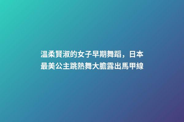 溫柔賢淑的女子早期舞蹈，日本最美公主跳熱舞大膽露出馬甲線-第1張-觀點-玄機派