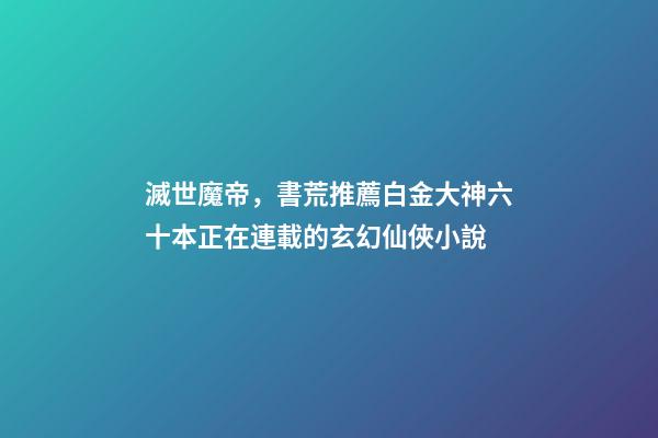 滅世魔帝，書荒推薦白金大神六十本正在連載的玄幻仙俠小說-第1張-觀點-玄機派