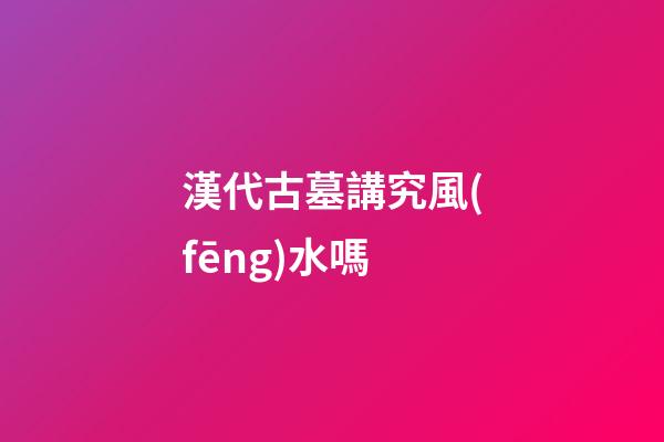 漢代古墓講究風(fēng)水嗎
