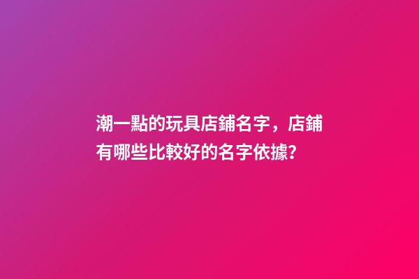 潮一點的玩具店鋪名字，店鋪有哪些比較好的名字依據？
