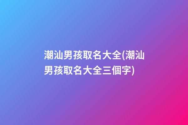 潮汕男孩取名大全(潮汕男孩取名大全三個字)