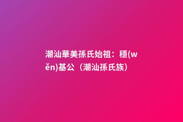 潮汕華美孫氏始祖：穩(wěn)基公（潮汕孫氏族）