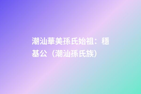 潮汕華美孫氏始祖：穩基公（潮汕孫氏族）
