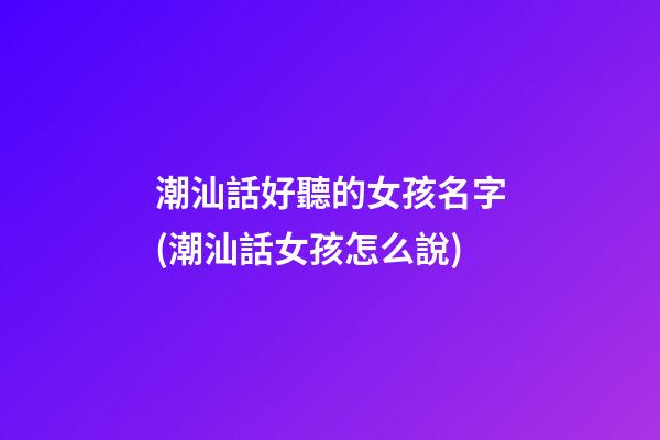 潮汕話好聽的女孩名字(潮汕話女孩怎么說)