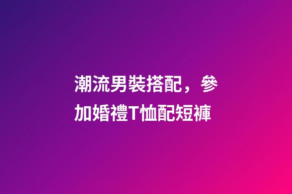 潮流男裝搭配，參加婚禮T恤配短褲-第1張-觀點-玄機派