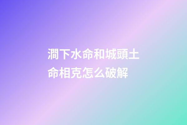 澗下水命和城頭土命相克怎么破解