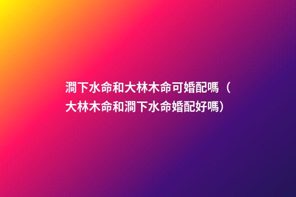 澗下水命和大林木命可婚配嗎（大林木命和澗下水命婚配好嗎）