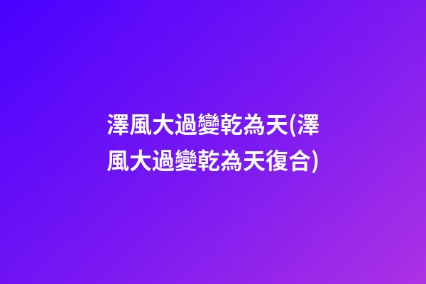 澤風大過變乾為天(澤風大過變乾為天復合)