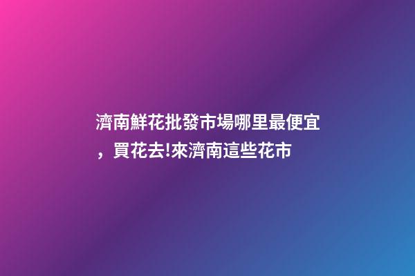 濟南鮮花批發市場哪里最便宜，買花去!來濟南這些花市-第1張-觀點-玄機派