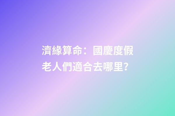 濟緣算命：國慶度假老人們適合去哪里？