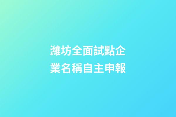 濰坊全面試點企業名稱自主申報-第1張-公司起名-玄機派