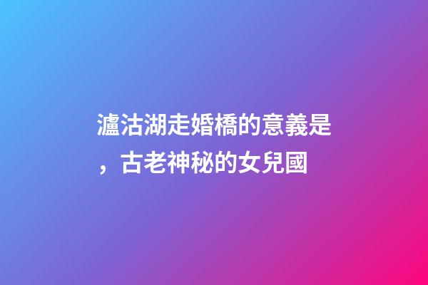 瀘沽湖走婚橋的意義是，古老神秘的女兒國-第1張-觀點-玄機派