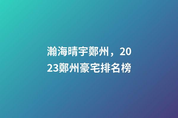 瀚海晴宇鄭州，2023鄭州豪宅排名榜-第1張-觀點-玄機派