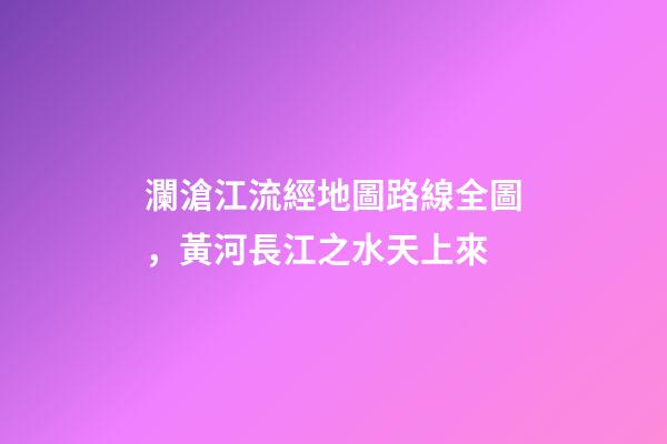 瀾滄江流經地圖路線全圖，黃河長江之水天上來-第1張-觀點-玄機派