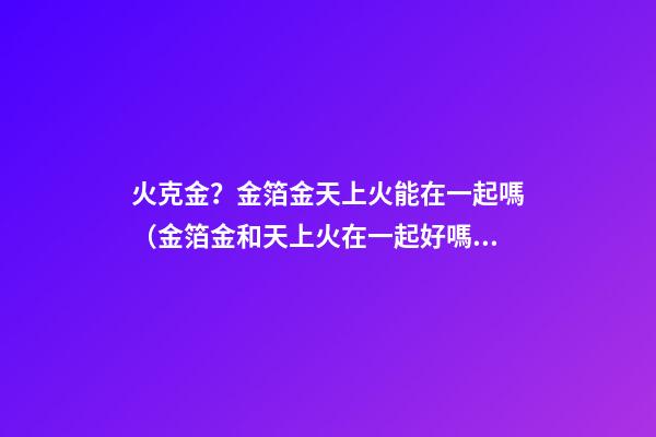 火克金？金箔金天上火能在一起嗎（金箔金和天上火在一起好嗎）