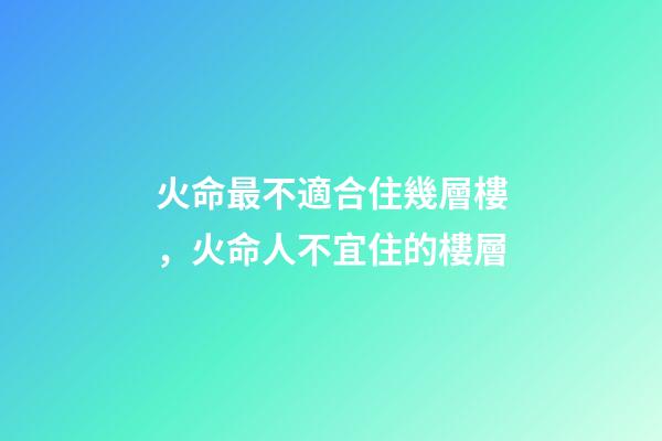 火命最不適合住幾層樓，火命人不宜住的樓層