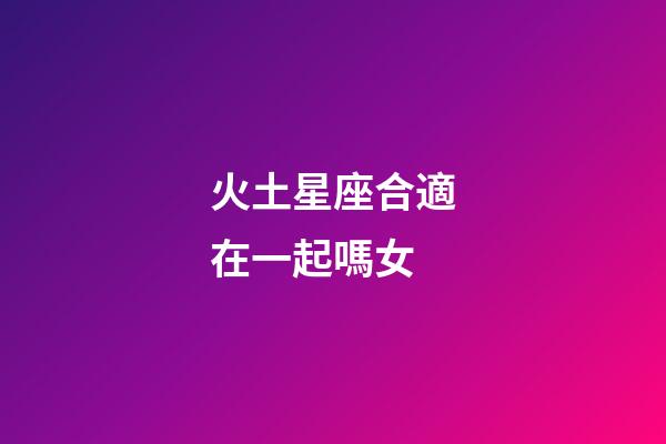 火土星座合適在一起嗎女-第1張-星座運勢-玄機派