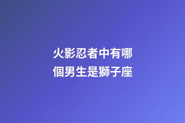 火影忍者中有哪個男生是獅子座-第1張-星座運勢-玄機派