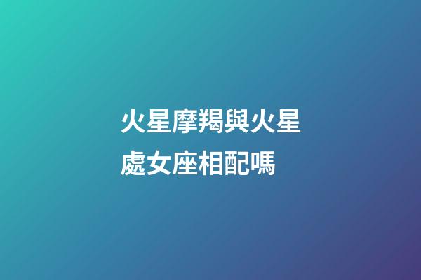 火星摩羯與火星處女座相配嗎-第1張-星座運勢-玄機派