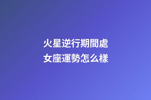 火星逆行期間處女座運勢怎么樣-第1張-星座運勢-玄機派