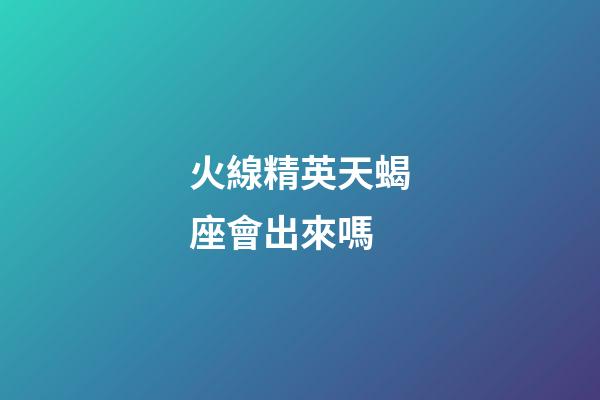火線精英天蝎座會出來嗎-第1張-星座運勢-玄機派