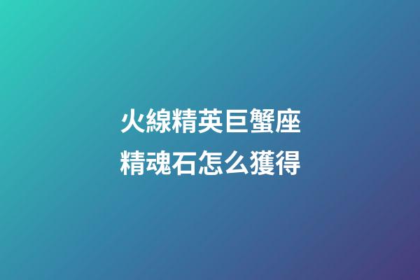 火線精英巨蟹座精魂石怎么獲得-第1張-星座運勢-玄機派