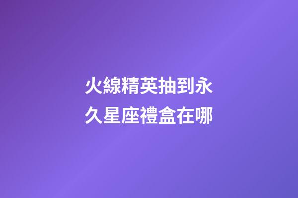 火線精英抽到永久星座禮盒在哪-第1張-星座運勢-玄機派
