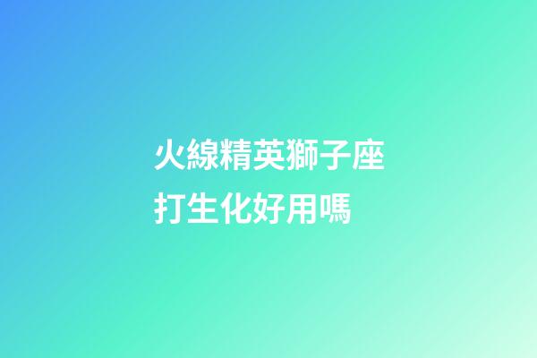 火線精英獅子座打生化好用嗎-第1張-星座運(yùn)勢(shì)-玄機(jī)派