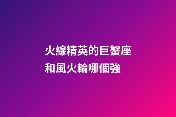 火線精英的巨蟹座和風火輪哪個強-第1張-星座運勢-玄機派