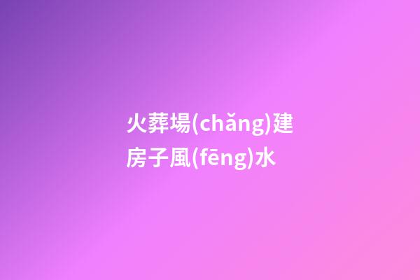 火葬場(chǎng)建房子風(fēng)水