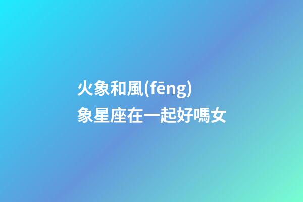 火象和風(fēng)象星座在一起好嗎女-第1張-星座運勢-玄機(jī)派