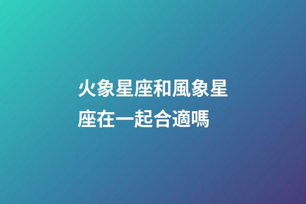 火象星座和風象星座在一起合適嗎-第1張-星座運勢-玄機派