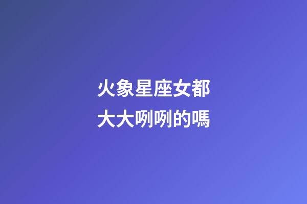 火象星座女都大大咧咧的嗎-第1張-星座運勢-玄機派
