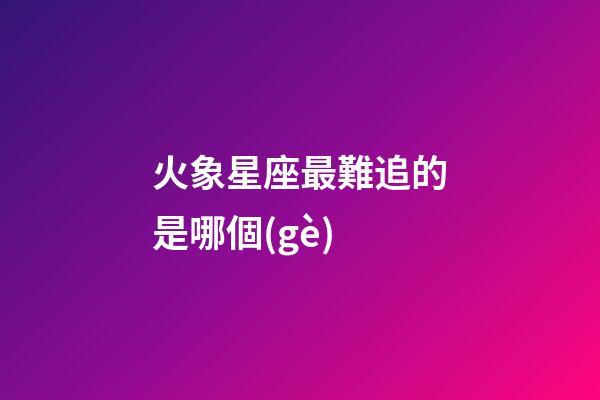火象星座最難追的是哪個(gè)-第1張-星座運(yùn)勢(shì)-玄機(jī)派